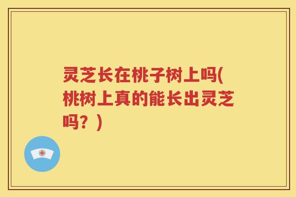 灵芝长在桃子树上吗(桃树上真的能长出灵芝吗？)