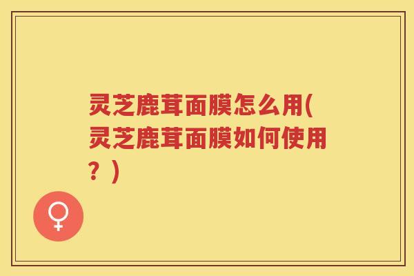 灵芝鹿茸面膜怎么用(灵芝鹿茸面膜如何使用？)
