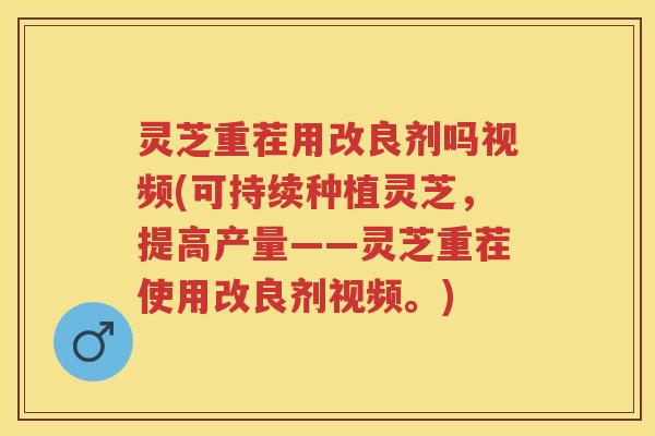 灵芝重茬用改良剂吗视频(可持续种植灵芝，提高产量——灵芝重茬使用改良剂视频。)
