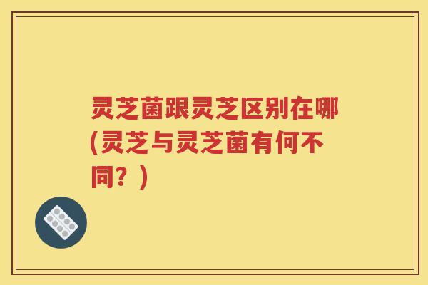 灵芝菌跟灵芝区别在哪(灵芝与灵芝菌有何不同？)