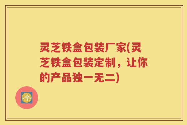 灵芝铁盒包装厂家(灵芝铁盒包装定制，让你的产品独一无二)