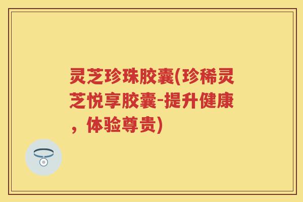 灵芝珍珠胶囊(珍稀灵芝悦享胶囊-提升健康，体验尊贵)