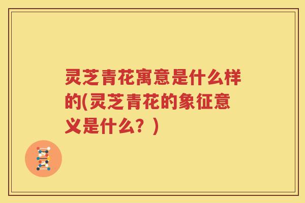 灵芝青花寓意是什么样的(灵芝青花的象征意义是什么？)