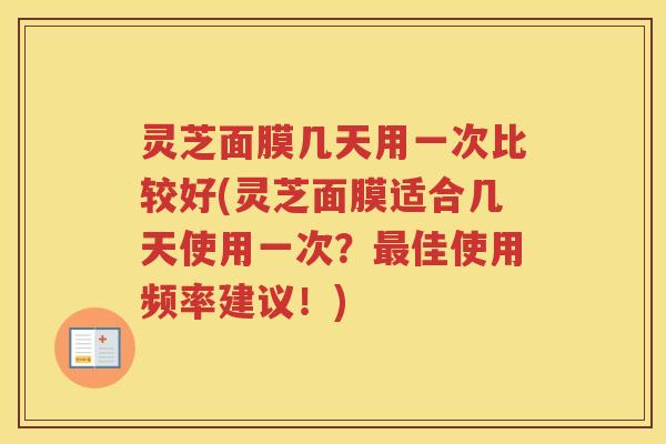 灵芝面膜几天用一次比较好(灵芝面膜适合几天使用一次？佳使用频率建议！)