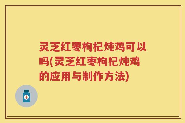 灵芝红枣枸杞炖鸡可以吗(灵芝红枣枸杞炖鸡的应用与制作方法)
