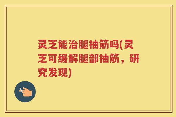 灵芝能腿抽筋吗(灵芝可缓解腿部抽筋，研究发现)