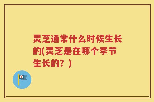 灵芝通常什么时候生长的(灵芝是在哪个季节生长的？)