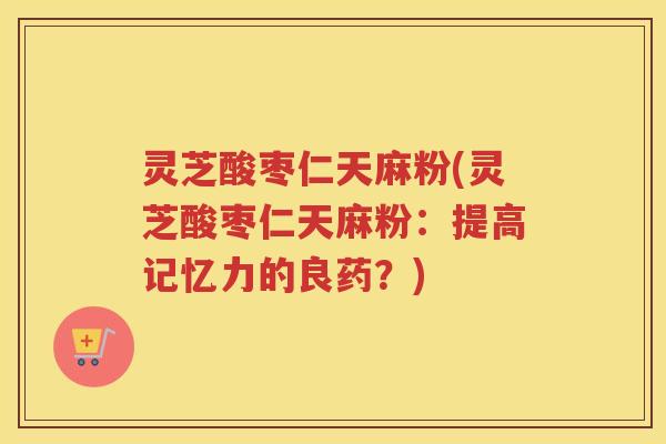 灵芝酸枣仁天麻粉(灵芝酸枣仁天麻粉：提高记忆力的良药？)