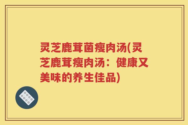 灵芝鹿茸菌瘦肉汤(灵芝鹿茸瘦肉汤：健康又美味的养生佳品)