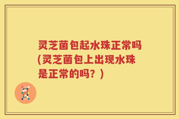 灵芝菌包起水珠正常吗(灵芝菌包上出现水珠是正常的吗？)