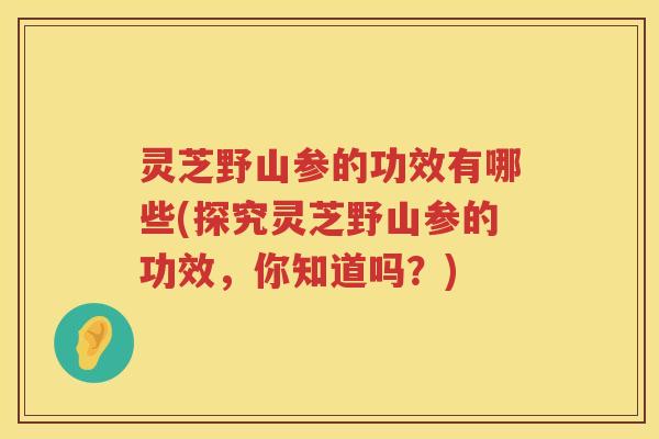 灵芝野山参的功效有哪些(探究灵芝野山参的功效，你知道吗？)
