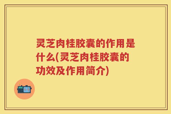 灵芝肉桂胶囊的作用是什么(灵芝肉桂胶囊的功效及作用简介)