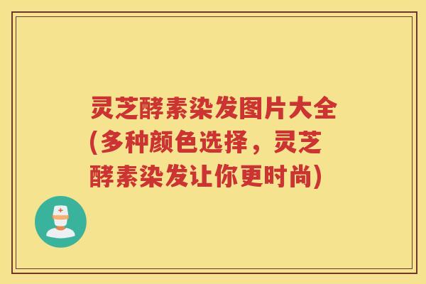 灵芝酵素染发图片大全(多种颜色选择，灵芝酵素染发让你更时尚)