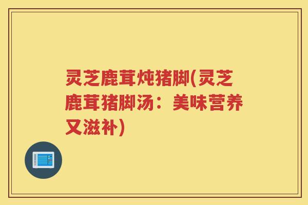 灵芝鹿茸炖猪脚(灵芝鹿茸猪脚汤：美味营养又滋补)