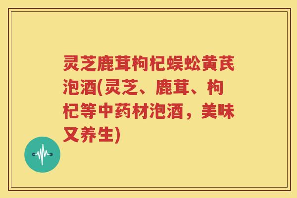 灵芝鹿茸枸杞蜈蚣黄芪泡酒(灵芝、鹿茸、枸杞等材泡酒，美味又养生)