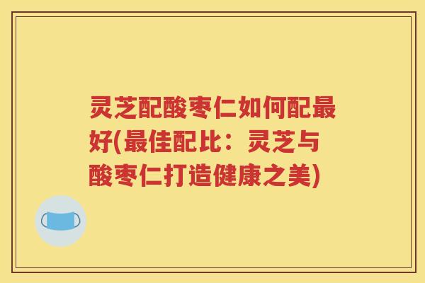 灵芝配酸枣仁如何配好(佳配比：灵芝与酸枣仁打造健康之美)