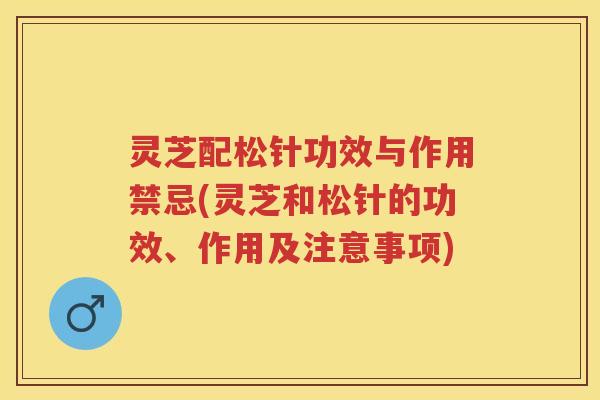 灵芝配松针功效与作用禁忌(灵芝和松针的功效、作用及注意事项)