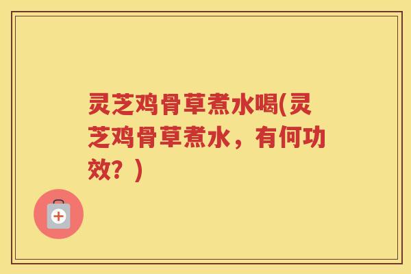 灵芝鸡骨草煮水喝(灵芝鸡骨草煮水，有何功效？)