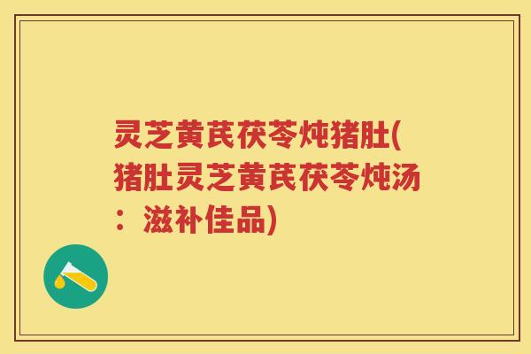 灵芝黄芪茯苓炖猪肚(猪肚灵芝黄芪茯苓炖汤：滋补佳品)