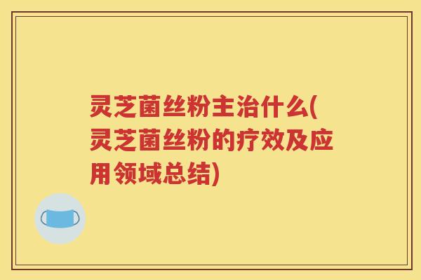 灵芝菌丝粉主什么(灵芝菌丝粉的疗效及应用领域总结)