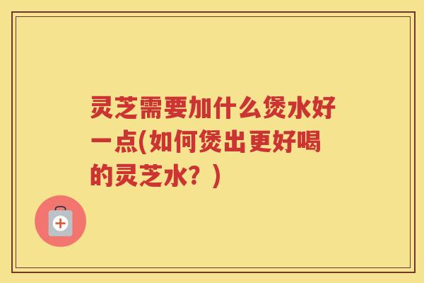 灵芝需要加什么煲水好一点(如何煲出更好喝的灵芝水？)