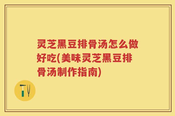 灵芝黑豆排骨汤怎么做好吃(美味灵芝黑豆排骨汤制作指南)