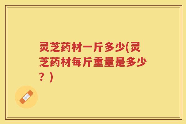 灵芝药材一斤多少(灵芝药材每斤重量是多少？)