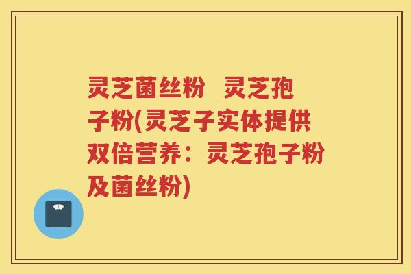 灵芝菌丝粉  灵芝孢子粉(灵芝子实体提供双倍营养：灵芝孢子粉及菌丝粉)