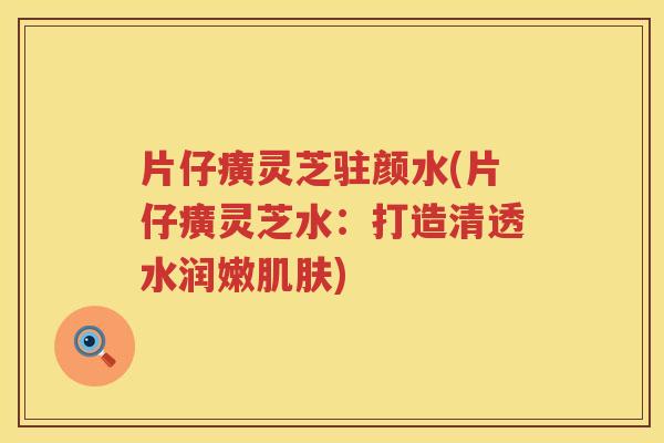 片仔癀灵芝驻颜水(片仔癀灵芝水：打造清透水润嫩)