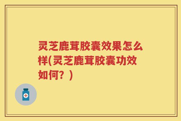灵芝鹿茸胶囊效果怎么样(灵芝鹿茸胶囊功效如何？)