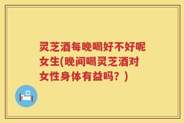 灵芝酒每晚喝好不好呢女生(晚间喝灵芝酒对女性身体有益吗？)