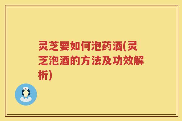 灵芝要如何泡药酒(灵芝泡酒的方法及功效解析)