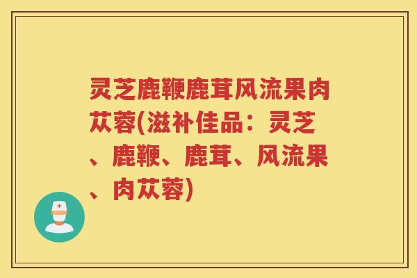 灵芝鹿鞭鹿茸风流果肉苁蓉(滋补佳品：灵芝、鹿鞭、鹿茸、风流果、肉苁蓉)