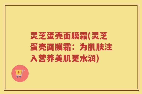 灵芝蛋壳面膜霜(灵芝蛋壳面膜霜：为注入营养美肌更水润)