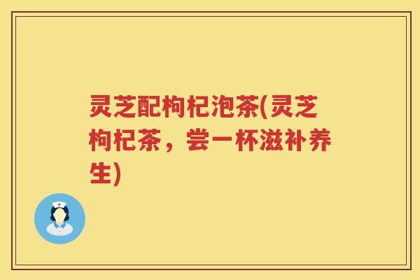 灵芝配枸杞泡茶(灵芝枸杞茶，尝一杯滋补养生)