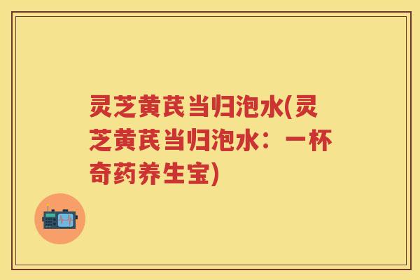 灵芝黄芪当归泡水(灵芝黄芪当归泡水：一杯奇药养生宝)