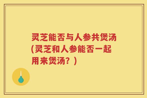灵芝能否与人参共煲汤(灵芝和人参能否一起用来煲汤？)