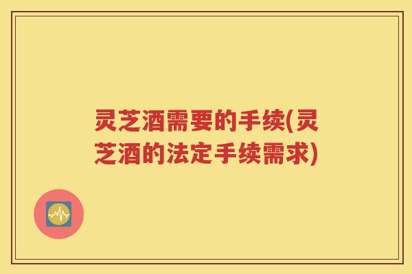 灵芝酒需要的手续(灵芝酒的法定手续需求)