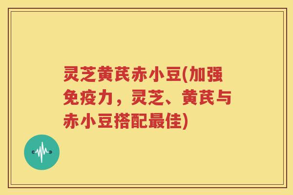 灵芝黄芪赤小豆(加强免疫力，灵芝、黄芪与赤小豆搭配佳)