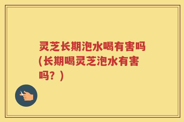 灵芝长期泡水喝有害吗(长期喝灵芝泡水有害吗？)
