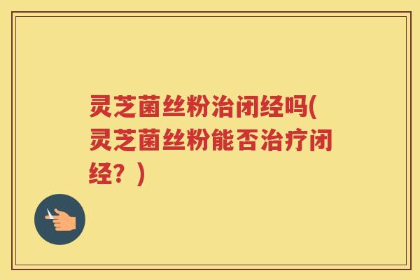 灵芝菌丝粉闭经吗(灵芝菌丝粉能否闭经？)