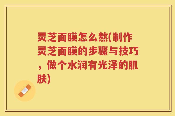 灵芝面膜怎么熬(制作灵芝面膜的步骤与技巧，做个水润有光泽的)