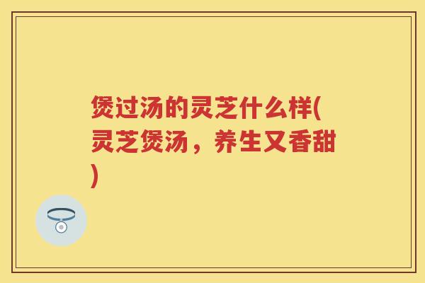煲过汤的灵芝什么样(灵芝煲汤，养生又香甜)