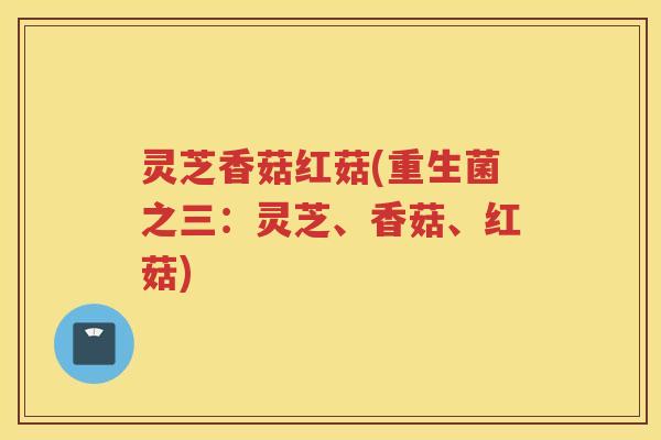 灵芝香菇红菇(重生菌之三：灵芝、香菇、红菇)
