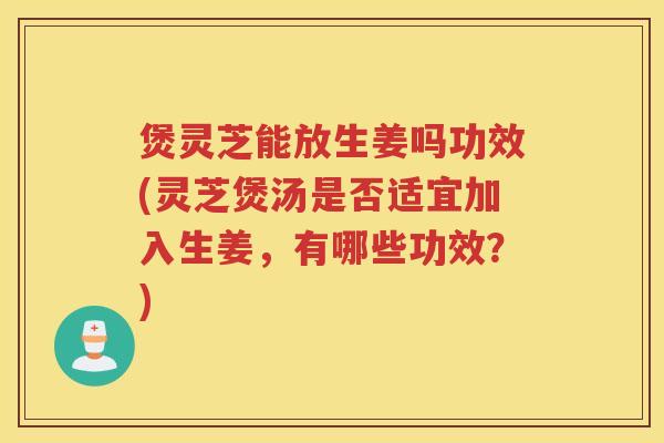 煲灵芝能放生姜吗功效(灵芝煲汤是否适宜加入生姜，有哪些功效？)