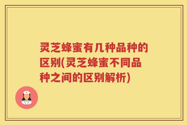 灵芝蜂蜜有几种品种的区别(灵芝蜂蜜不同品种之间的区别解析)