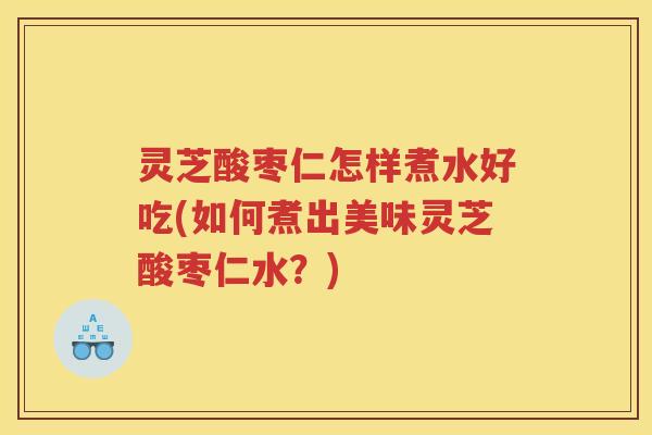 灵芝酸枣仁怎样煮水好吃(如何煮出美味灵芝酸枣仁水？)