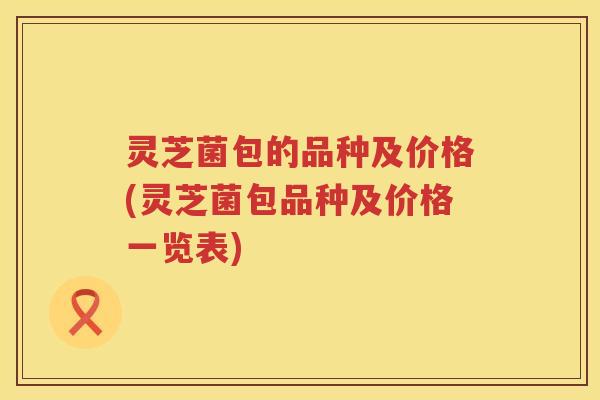 灵芝菌包的品种及价格(灵芝菌包品种及价格一览表)