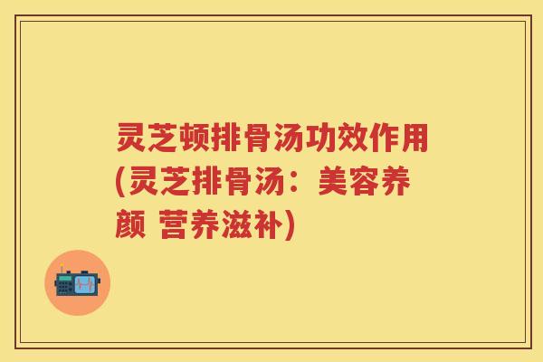 灵芝顿排骨汤功效作用(灵芝排骨汤：美容养颜 营养滋补)