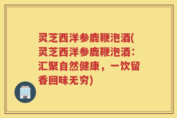 灵芝西洋参鹿鞭泡酒(灵芝西洋参鹿鞭泡酒：汇聚自然健康，一饮留香回味无穷)